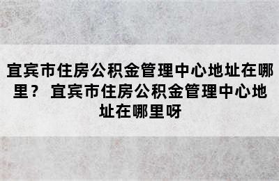 宜宾市住房公积金管理中心地址在哪里？ 宜宾市住房公积金管理中心地址在哪里呀